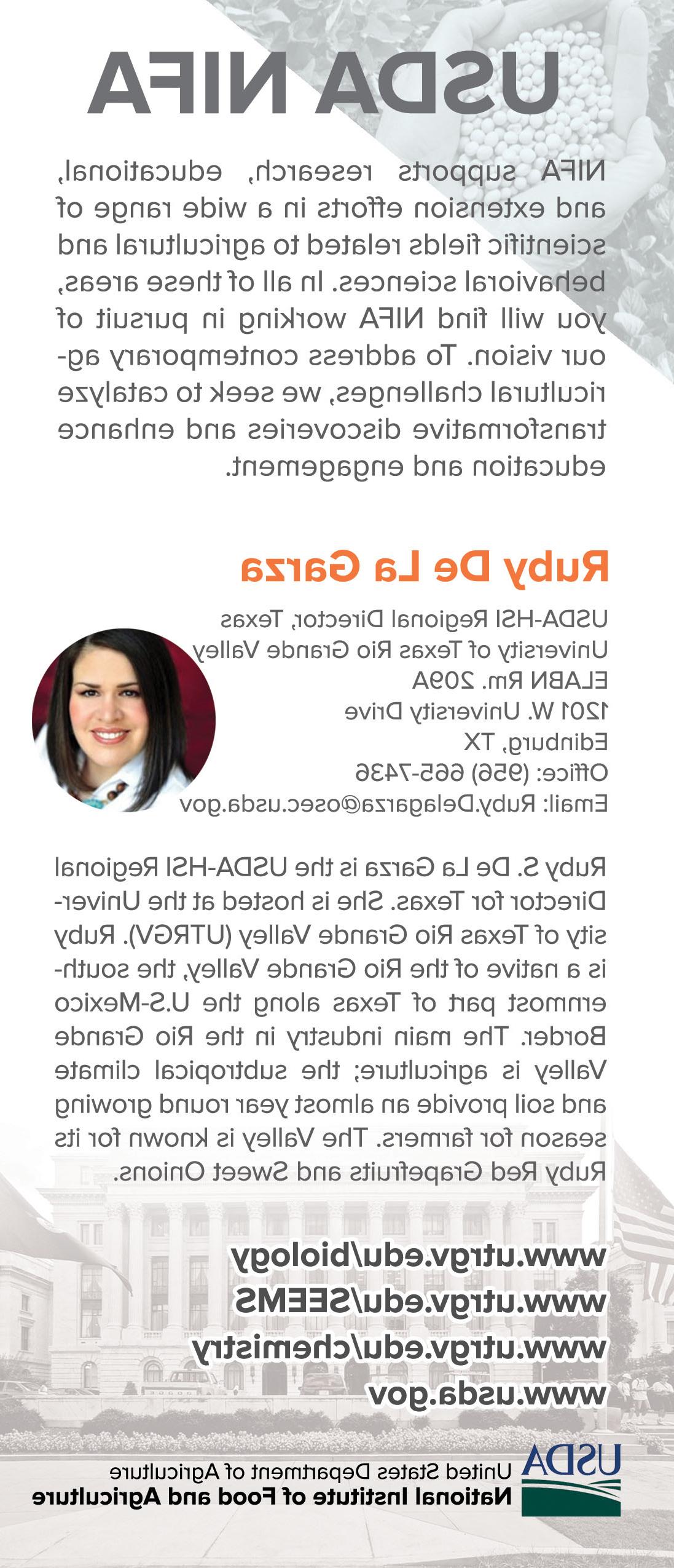 USDA NIFA supports research, educational, and extension efforts in a wide range of scientific fields related to agricultural and behavioral sciences. In all of these areas you will find NIFA working in pursuit of our vision. To address contemporary agricultural challenges, we seek to catalyze transformative discoveries and enhance education and engagement.| Ruby S. De La Garze is the USDA HSI Regional Director for Texas. She is hosted at the University of Texas at Rio Grande Valley (金沙中国). Ruby is a natuive of the Rio Grande Valley, the southernmost part of Texas along the US-Mexico Border. The main industry in the Rio Grande Valley is agriculture; the subtropical climate and soil provide an almost year round growing season for farmers. The Valley is known for its Ruby Red Grapefruits and Sweet Onions. 